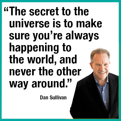 “The secret to the universe is to make sure you’re always happening to the world, and never the other way around.” —Dan Sullivan