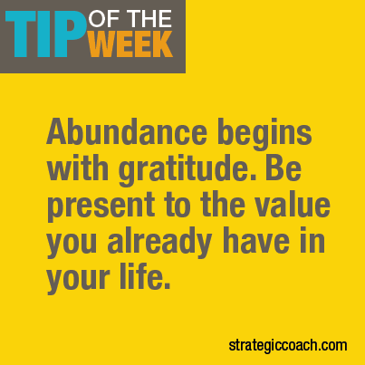 Tip Of The Week: Abundance begins with gratitude. Be present to the value you already have in your life. strategiccoach.com