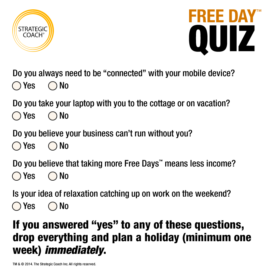 Free Day™ Quiz Do you always need to be “connected” with your mobile device? Do you take your laptop with you to the cottage or on vacation? Do you believe your business can’t run without you? Do you believe that taking more Free Days™ means less income? Is your idea of relaxation catching up on work on the weekend?