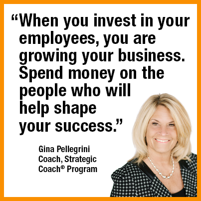 “When you invest in your employees, you’re growing your business. Spend money on the people who will help shape your success.” — Gina Pellegrini Coach, Strategic Coach Program