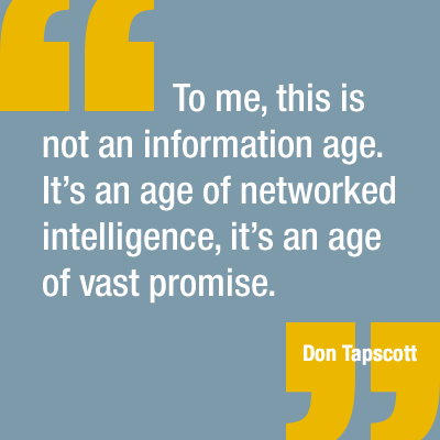 “To me, this is not an information age. It’s an age of networked intelligence, it’s an age of vast promise.” —Don Tapscott.