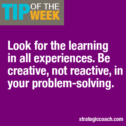 Tip Of The Week: Look for the learning in all experiences. Be creative, not reactive, in your problem-solving.