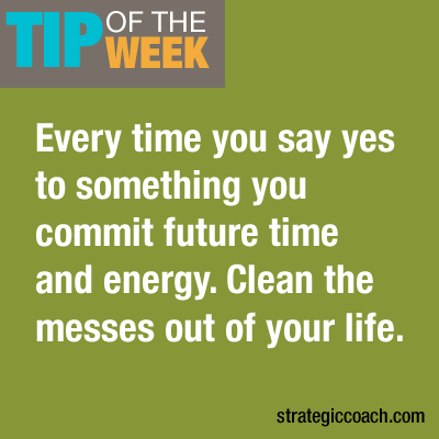 Tip Of The Week: Every time you say yes to something, you commit  future time and energy. Clean the messes out of your life.