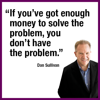 “If you’ve got enough money to solve the problem, you don’t have the problem.” Dan Sullivan