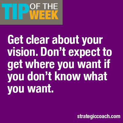 Tip Of The Week Get clear about your vision. Don’t expect to get where you want if you don’t know what you want.