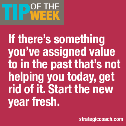 Tip Of The Week:  If there’s something you’ve assigned value to in the past  that’s not helping you today, get rid of it. Start the new year fresh.