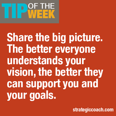 Tip Of The Week: Share the big picture. The better everyone understands your vision, the better they can support you and your goals.