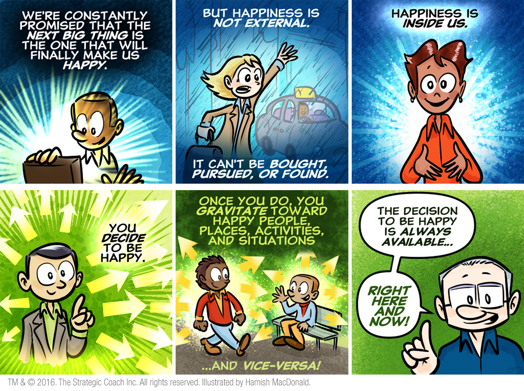 We’re constantly promised that the next big thing is the one that will finally make us happy. But happiness is not external. Happiness is inside us. You decide to be happy. Once you do, you gravitate toward happy people, places, activities, and situations…and vice-versa! The decision to be happy is always available…right here and now!