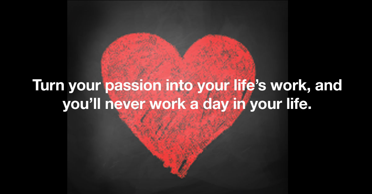 Turn your passion into your life’s work, and you’ll never work a day in your life.