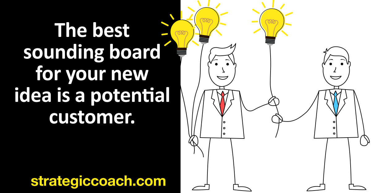 The best sounding board for your new idea is a potential customer.