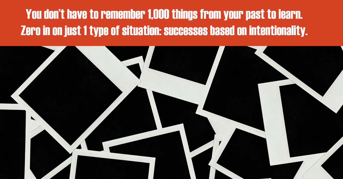 You don’t have to remember 1,000 things from your past to learn. Zero in on just 1 type of situation: successes based on intentionality.